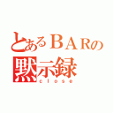 とあるＢＡＲの黙示録（ｃｌｏｓｅ）