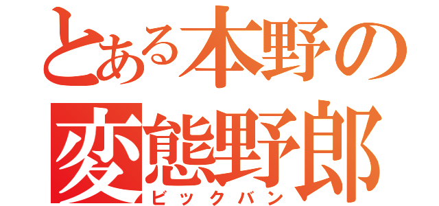 とある本野の変態野郎（ビックバン）