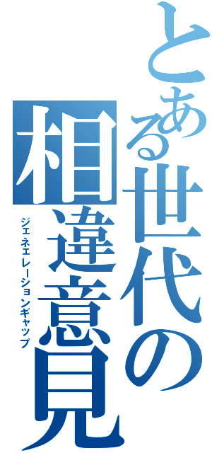 とある世代の相違意見（ジェネェレーションギャップ）