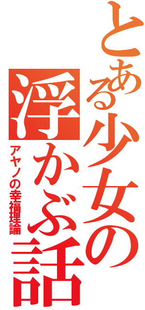 とある少女の浮かぶ話（アヤノの幸福理論）