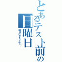 とあるテスト前の日曜日（明日行きたくねぇ…）