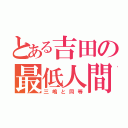 とある吉田の最低人間（三嶋と同等）