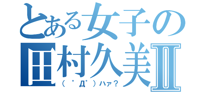 とある女子の田村久美Ⅱ（（ ゜Д゜）ハァ？）