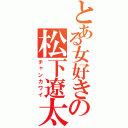 とある女好きの松下遼太郎（チャンカワイ）