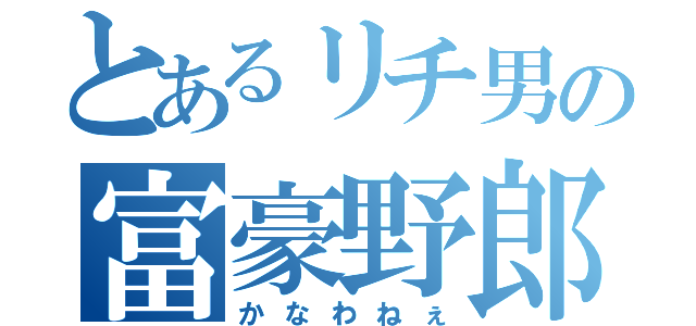 とあるリチ男の富豪野郎（かなわねぇ）