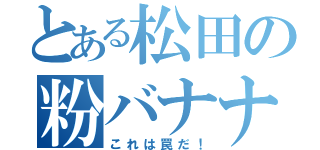 とある松田の粉バナナ（これは罠だ！）