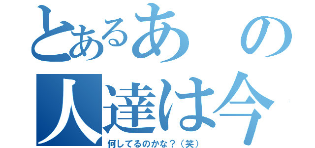 とあるあの人達は今（何してるのかな？（笑））