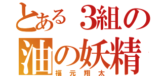 とある３組の油の妖精（福元翔太）