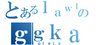 とあるｌａｗｌｅｒｓのｇｇｋａｎｊｉ（ｌｏｌｅｒｓ）