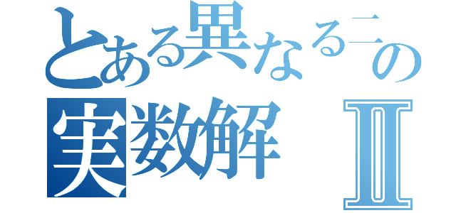 とある異なる二つの実数解Ⅱ（）