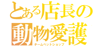 とある店長の動物愛護（チームペットショップ）