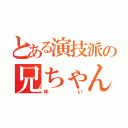 とある演技派の兄ちゃん（ゆい）