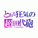 とある狂気の超田代砲（−ＴＡＳＨＩＲＯ−）