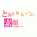 とあるｓｈｏｗの素顔（それは誰もしらなぃ）