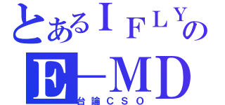 とあるＩＦＬＹのＥ－ＭＤ（台論ＣＳＯ）