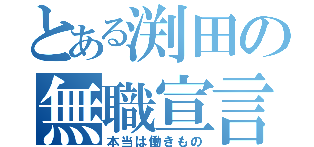 とある渕田の無職宣言（本当は働きもの）