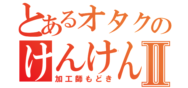 とあるオタクのけんけんⅡ（加工師もどき）