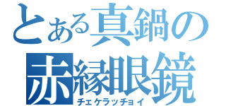 とある真鍋の赤縁眼鏡（チェケラッチョイ）