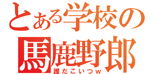 とある学校の馬鹿野郎（誰だこいつｗ）