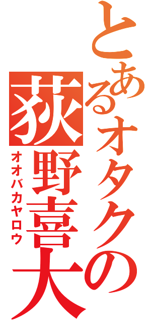 とあるオタクの荻野喜大（オオバカヤロウ）