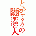 とあるオタクの荻野喜大（オオバカヤロウ）