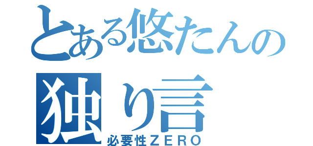 とある悠たんの独り言（必要性ＺＥＲＯ）