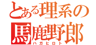 とある理系の馬鹿野郎（ハガヒロト）