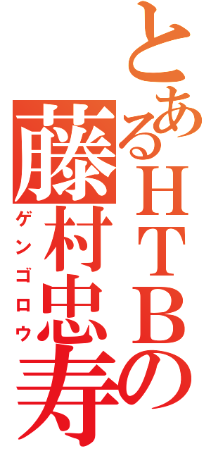 とあるＨＴＢの藤村忠寿（ゲンゴロウ）