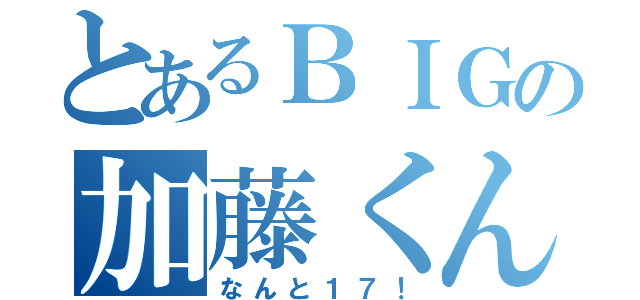 とあるＢＩＧの加藤くん（なんと１７！）