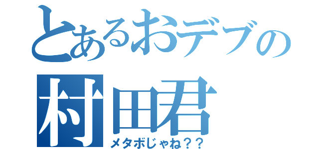 とあるおデブの村田君（メタボじゃね？？）