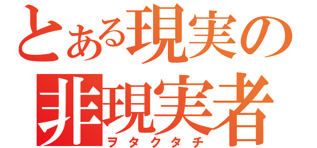 とある現実の非現実者（ヲタクタチ）