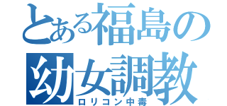 とある福島の幼女調教（ロリコン中毒）