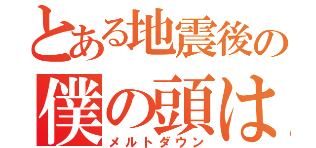 とある地震後の僕の頭は（メルトダウン）