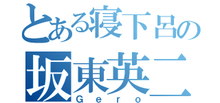 とある寝下呂の坂東英二（Ｇｅｒｏ）