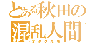 とある秋田の混乱人間（オタクたち）