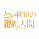 とある秋田の混乱人間（オタクたち）