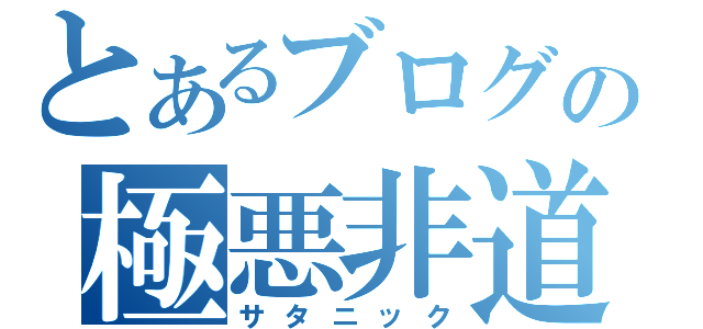 とあるブログの極悪非道（サタニック）