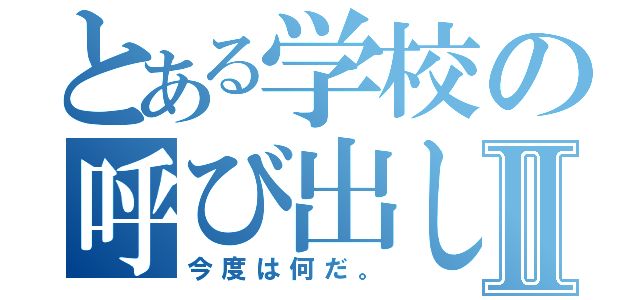 とある学校の呼び出しⅡ（今度は何だ。）