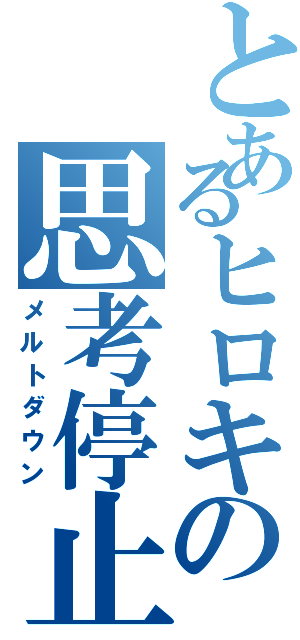 とあるヒロキの思考停止（メルトダウン）