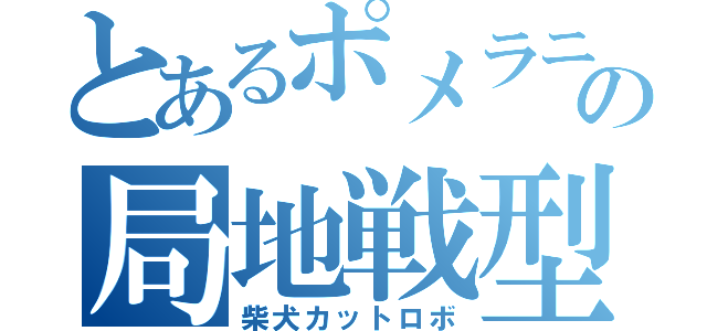 とあるポメラニアンの局地戦型（柴犬カットロボ）