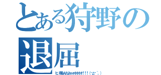 とある狩野の退屈（ヒ、暇なんだよォォオオオオ！！！（இдஇ｀。））