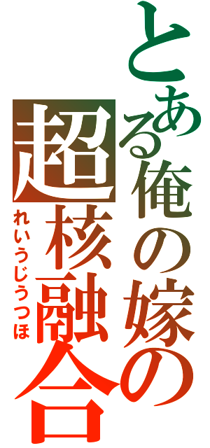 とある俺の嫁の超核融合（れいうじうつほ）