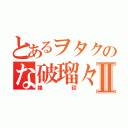 とあるヲタクのな破瑠々゜Ⅱ（雑談）