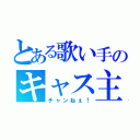 とある歌い手のキャス主（チャンねぇ！）