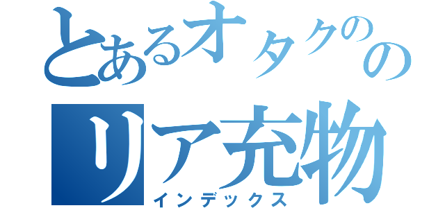 とあるオタクののリア充物語（インデックス）