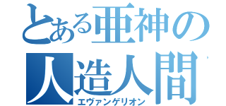 とある亜神の人造人間（エヴァンゲリオン）