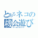 とあるネコの機会遊び（ゲームアカウント）