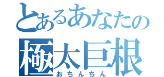 とあるあなたの極太巨根（おちんちん）