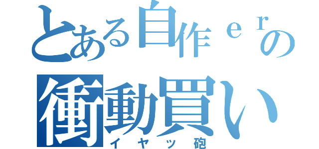 とある自作ｅｒの衝動買い（イヤッ砲）