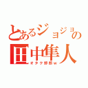 とあるジョジョヲタの田中隼人（オタク野郎ｗ）